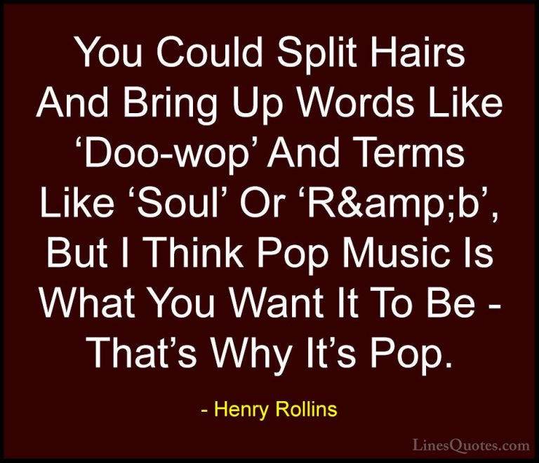 Henry Rollins Quotes (181) - You Could Split Hairs And Bring Up W... - QuotesYou Could Split Hairs And Bring Up Words Like 'Doo-wop' And Terms Like 'Soul' Or 'R&amp;b', But I Think Pop Music Is What You Want It To Be - That's Why It's Pop.