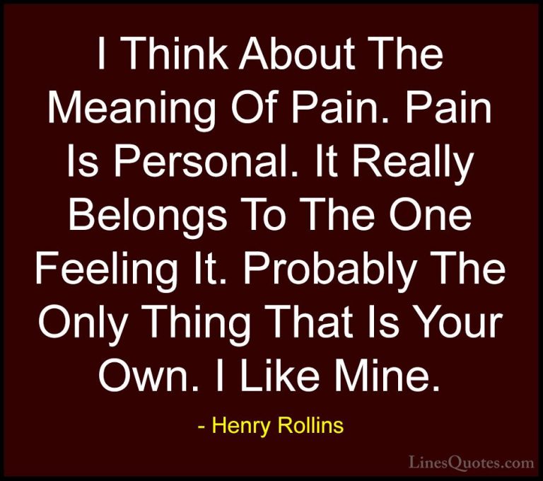 Henry Rollins Quotes (184) - I Think About The Meaning Of Pain. P... - QuotesI Think About The Meaning Of Pain. Pain Is Personal. It Really Belongs To The One Feeling It. Probably The Only Thing That Is Your Own. I Like Mine.