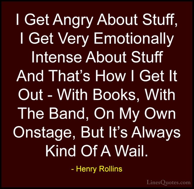 Henry Rollins Quotes (185) - I Get Angry About Stuff, I Get Very ... - QuotesI Get Angry About Stuff, I Get Very Emotionally Intense About Stuff And That's How I Get It Out - With Books, With The Band, On My Own Onstage, But It's Always Kind Of A Wail.