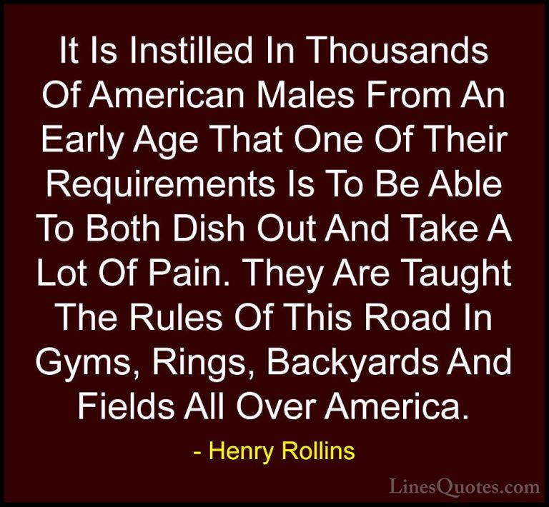 Henry Rollins Quotes (187) - It Is Instilled In Thousands Of Amer... - QuotesIt Is Instilled In Thousands Of American Males From An Early Age That One Of Their Requirements Is To Be Able To Both Dish Out And Take A Lot Of Pain. They Are Taught The Rules Of This Road In Gyms, Rings, Backyards And Fields All Over America.