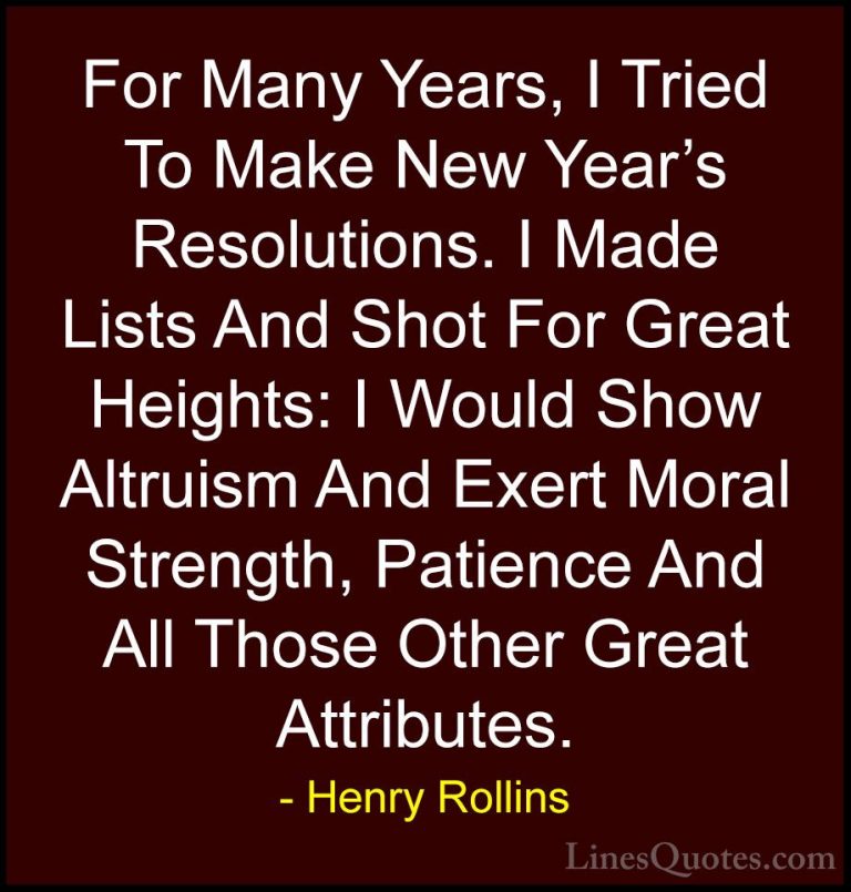 Henry Rollins Quotes (191) - For Many Years, I Tried To Make New ... - QuotesFor Many Years, I Tried To Make New Year's Resolutions. I Made Lists And Shot For Great Heights: I Would Show Altruism And Exert Moral Strength, Patience And All Those Other Great Attributes.