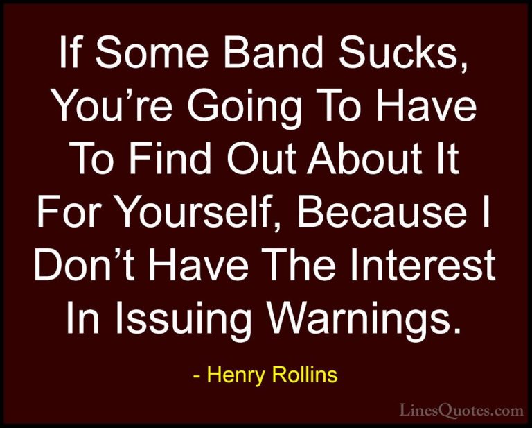 Henry Rollins Quotes (193) - If Some Band Sucks, You're Going To ... - QuotesIf Some Band Sucks, You're Going To Have To Find Out About It For Yourself, Because I Don't Have The Interest In Issuing Warnings.