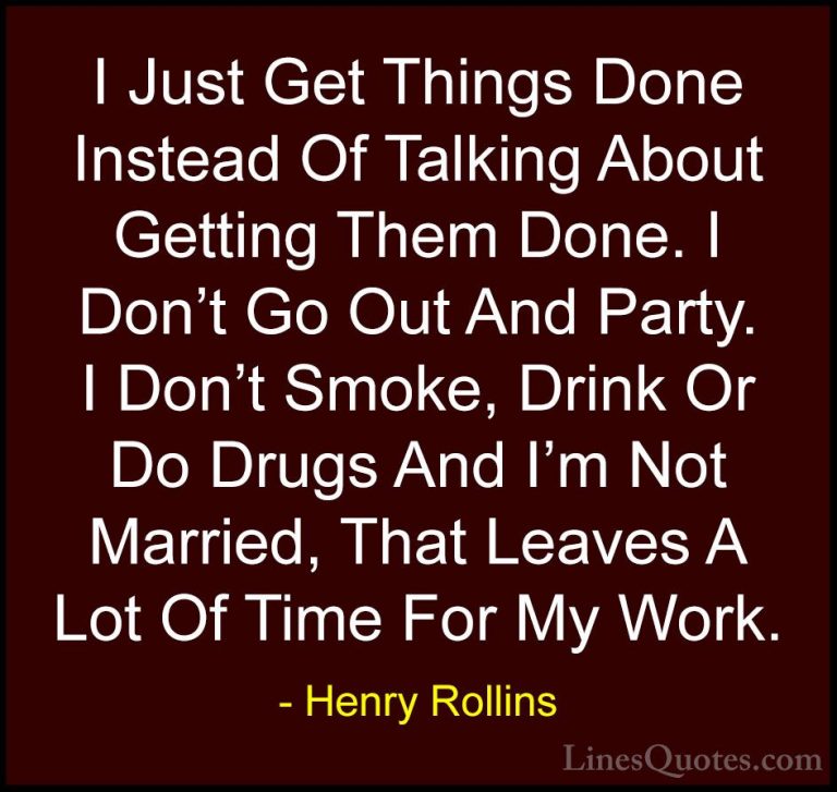 Henry Rollins Quotes (195) - I Just Get Things Done Instead Of Ta... - QuotesI Just Get Things Done Instead Of Talking About Getting Them Done. I Don't Go Out And Party. I Don't Smoke, Drink Or Do Drugs And I'm Not Married, That Leaves A Lot Of Time For My Work.