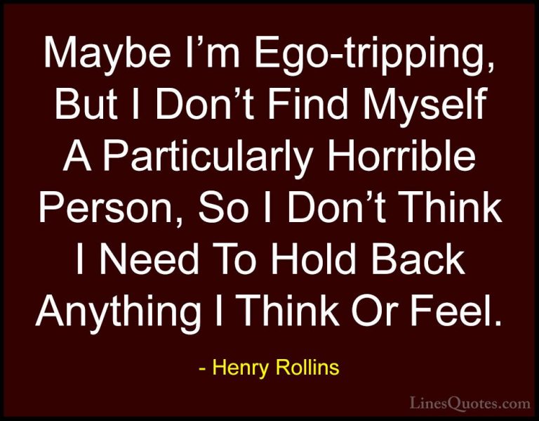Henry Rollins Quotes (203) - Maybe I'm Ego-tripping, But I Don't ... - QuotesMaybe I'm Ego-tripping, But I Don't Find Myself A Particularly Horrible Person, So I Don't Think I Need To Hold Back Anything I Think Or Feel.