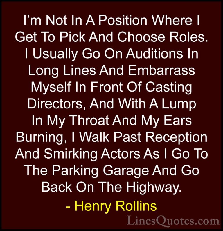Henry Rollins Quotes (21) - I'm Not In A Position Where I Get To ... - QuotesI'm Not In A Position Where I Get To Pick And Choose Roles. I Usually Go On Auditions In Long Lines And Embarrass Myself In Front Of Casting Directors, And With A Lump In My Throat And My Ears Burning, I Walk Past Reception And Smirking Actors As I Go To The Parking Garage And Go Back On The Highway.
