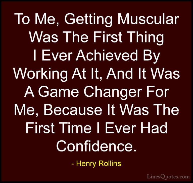 Henry Rollins Quotes (211) - To Me, Getting Muscular Was The Firs... - QuotesTo Me, Getting Muscular Was The First Thing I Ever Achieved By Working At It, And It Was A Game Changer For Me, Because It Was The First Time I Ever Had Confidence.