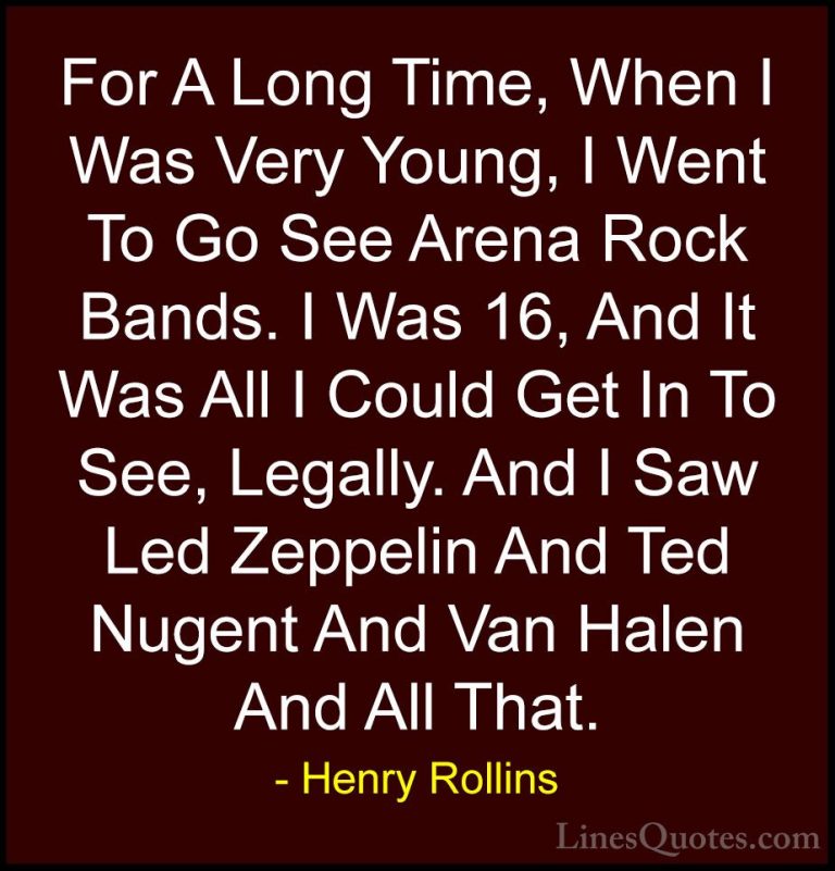 Henry Rollins Quotes (213) - For A Long Time, When I Was Very You... - QuotesFor A Long Time, When I Was Very Young, I Went To Go See Arena Rock Bands. I Was 16, And It Was All I Could Get In To See, Legally. And I Saw Led Zeppelin And Ted Nugent And Van Halen And All That.