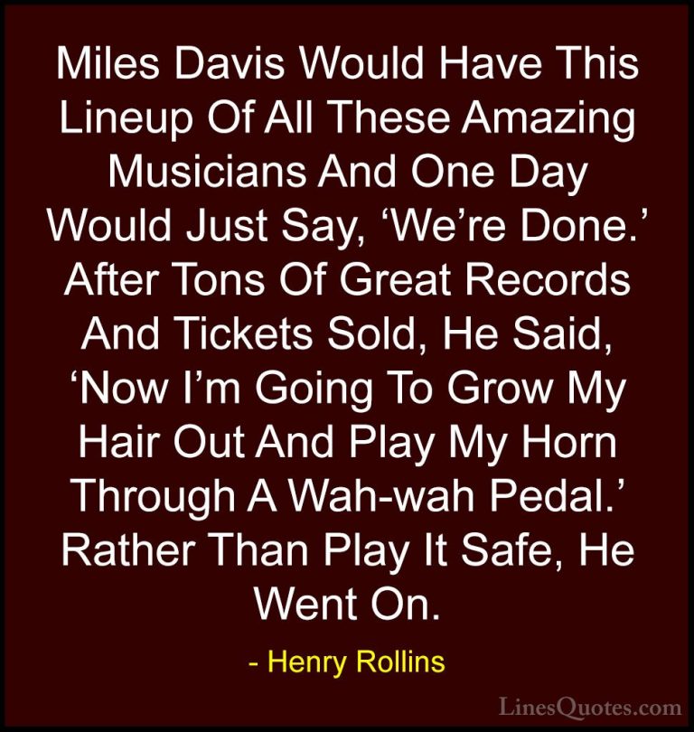 Henry Rollins Quotes (219) - Miles Davis Would Have This Lineup O... - QuotesMiles Davis Would Have This Lineup Of All These Amazing Musicians And One Day Would Just Say, 'We're Done.' After Tons Of Great Records And Tickets Sold, He Said, 'Now I'm Going To Grow My Hair Out And Play My Horn Through A Wah-wah Pedal.' Rather Than Play It Safe, He Went On.