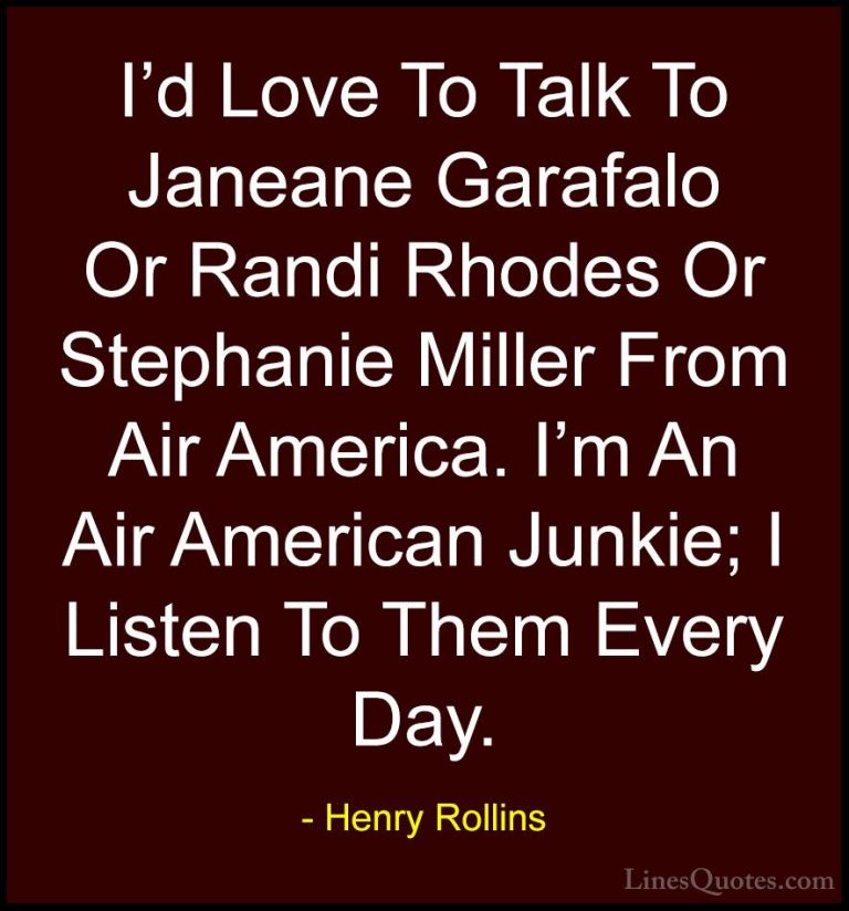 Henry Rollins Quotes (22) - I'd Love To Talk To Janeane Garafalo ... - QuotesI'd Love To Talk To Janeane Garafalo Or Randi Rhodes Or Stephanie Miller From Air America. I'm An Air American Junkie; I Listen To Them Every Day.