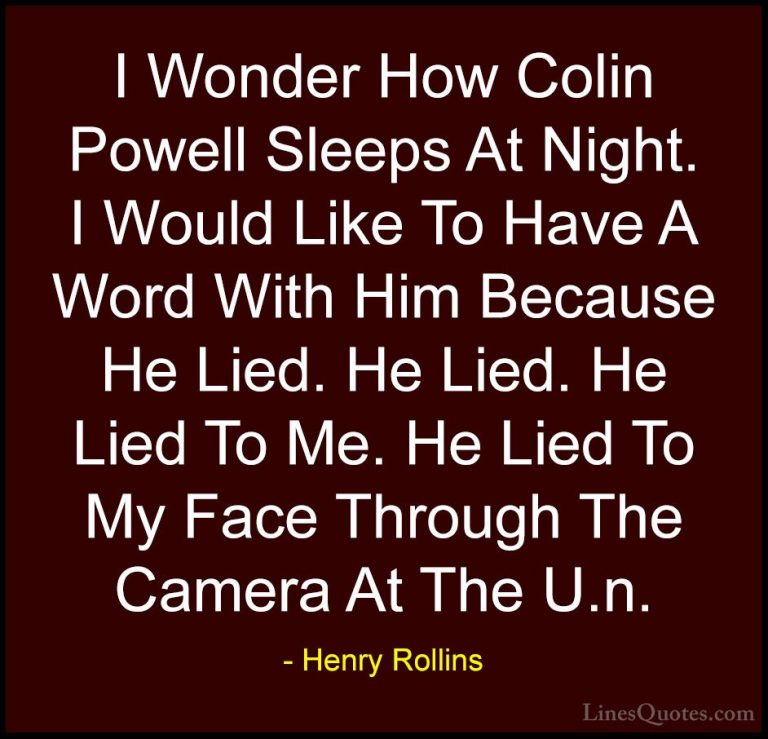 Henry Rollins Quotes (220) - I Wonder How Colin Powell Sleeps At ... - QuotesI Wonder How Colin Powell Sleeps At Night. I Would Like To Have A Word With Him Because He Lied. He Lied. He Lied To Me. He Lied To My Face Through The Camera At The U.n.
