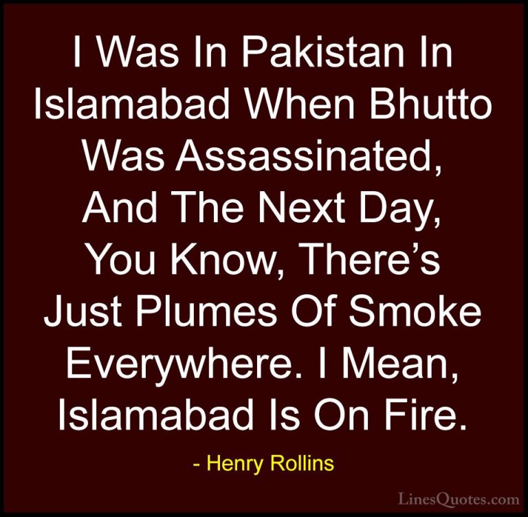 Henry Rollins Quotes (221) - I Was In Pakistan In Islamabad When ... - QuotesI Was In Pakistan In Islamabad When Bhutto Was Assassinated, And The Next Day, You Know, There's Just Plumes Of Smoke Everywhere. I Mean, Islamabad Is On Fire.