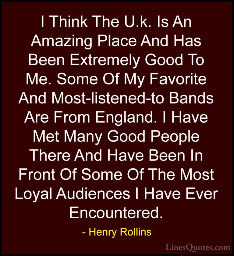 Henry Rollins Quotes (224) - I Think The U.k. Is An Amazing Place... - QuotesI Think The U.k. Is An Amazing Place And Has Been Extremely Good To Me. Some Of My Favorite And Most-listened-to Bands Are From England. I Have Met Many Good People There And Have Been In Front Of Some Of The Most Loyal Audiences I Have Ever Encountered.
