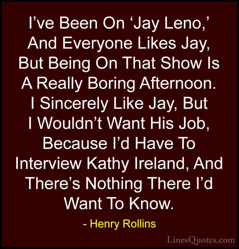 Henry Rollins Quotes (226) - I've Been On 'Jay Leno,' And Everyon... - QuotesI've Been On 'Jay Leno,' And Everyone Likes Jay, But Being On That Show Is A Really Boring Afternoon. I Sincerely Like Jay, But I Wouldn't Want His Job, Because I'd Have To Interview Kathy Ireland, And There's Nothing There I'd Want To Know.