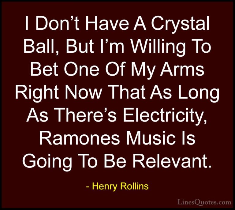 Henry Rollins Quotes (228) - I Don't Have A Crystal Ball, But I'm... - QuotesI Don't Have A Crystal Ball, But I'm Willing To Bet One Of My Arms Right Now That As Long As There's Electricity, Ramones Music Is Going To Be Relevant.