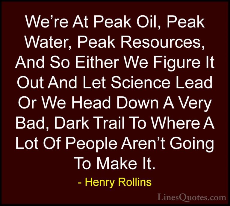 Henry Rollins Quotes (229) - We're At Peak Oil, Peak Water, Peak ... - QuotesWe're At Peak Oil, Peak Water, Peak Resources, And So Either We Figure It Out And Let Science Lead Or We Head Down A Very Bad, Dark Trail To Where A Lot Of People Aren't Going To Make It.