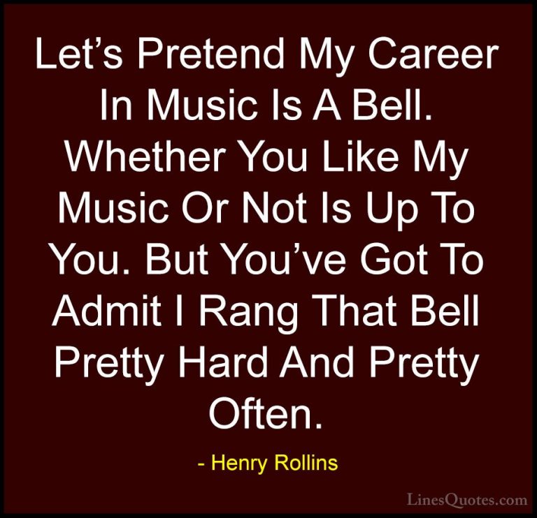 Henry Rollins Quotes (23) - Let's Pretend My Career In Music Is A... - QuotesLet's Pretend My Career In Music Is A Bell. Whether You Like My Music Or Not Is Up To You. But You've Got To Admit I Rang That Bell Pretty Hard And Pretty Often.