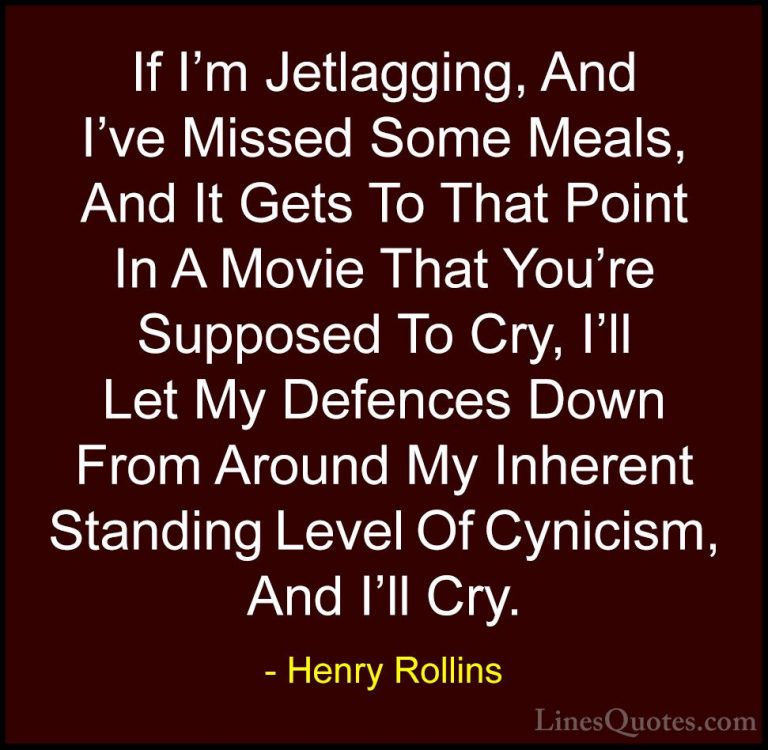 Henry Rollins Quotes (232) - If I'm Jetlagging, And I've Missed S... - QuotesIf I'm Jetlagging, And I've Missed Some Meals, And It Gets To That Point In A Movie That You're Supposed To Cry, I'll Let My Defences Down From Around My Inherent Standing Level Of Cynicism, And I'll Cry.