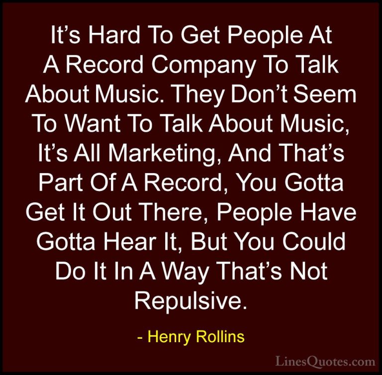 Henry Rollins Quotes (234) - It's Hard To Get People At A Record ... - QuotesIt's Hard To Get People At A Record Company To Talk About Music. They Don't Seem To Want To Talk About Music, It's All Marketing, And That's Part Of A Record, You Gotta Get It Out There, People Have Gotta Hear It, But You Could Do It In A Way That's Not Repulsive.