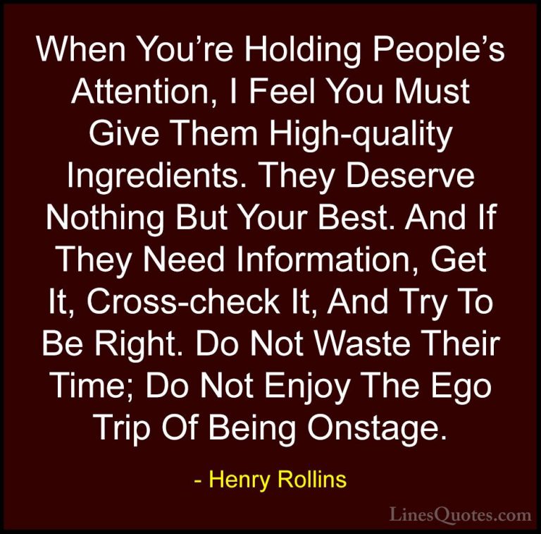 Henry Rollins Quotes (237) - When You're Holding People's Attenti... - QuotesWhen You're Holding People's Attention, I Feel You Must Give Them High-quality Ingredients. They Deserve Nothing But Your Best. And If They Need Information, Get It, Cross-check It, And Try To Be Right. Do Not Waste Their Time; Do Not Enjoy The Ego Trip Of Being Onstage.