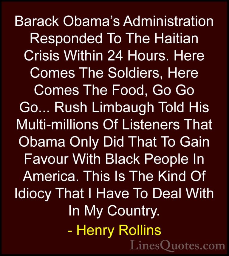 Henry Rollins Quotes (238) - Barack Obama's Administration Respon... - QuotesBarack Obama's Administration Responded To The Haitian Crisis Within 24 Hours. Here Comes The Soldiers, Here Comes The Food, Go Go Go... Rush Limbaugh Told His Multi-millions Of Listeners That Obama Only Did That To Gain Favour With Black People In America. This Is The Kind Of Idiocy That I Have To Deal With In My Country.