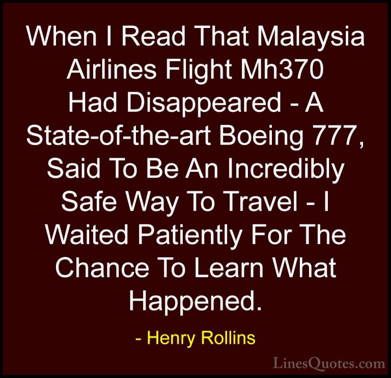 Henry Rollins Quotes (241) - When I Read That Malaysia Airlines F... - QuotesWhen I Read That Malaysia Airlines Flight Mh370 Had Disappeared - A State-of-the-art Boeing 777, Said To Be An Incredibly Safe Way To Travel - I Waited Patiently For The Chance To Learn What Happened.