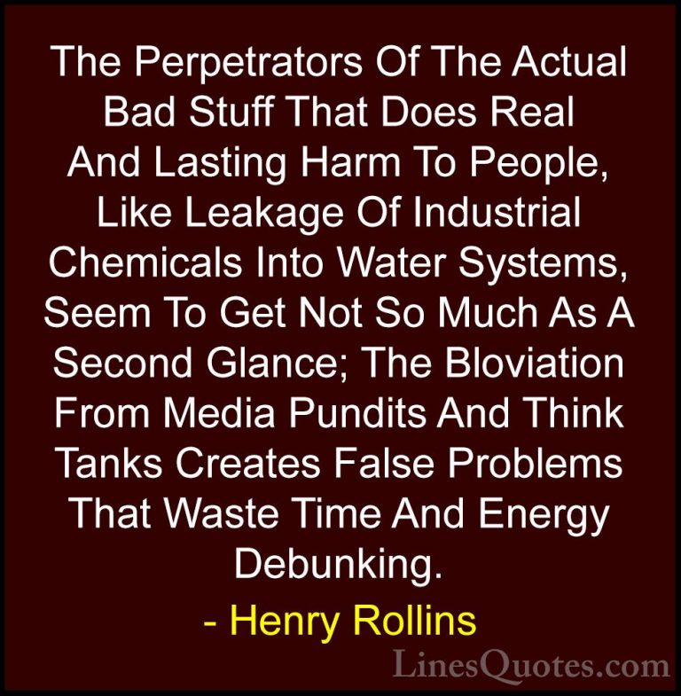 Henry Rollins Quotes (246) - The Perpetrators Of The Actual Bad S... - QuotesThe Perpetrators Of The Actual Bad Stuff That Does Real And Lasting Harm To People, Like Leakage Of Industrial Chemicals Into Water Systems, Seem To Get Not So Much As A Second Glance; The Bloviation From Media Pundits And Think Tanks Creates False Problems That Waste Time And Energy Debunking.