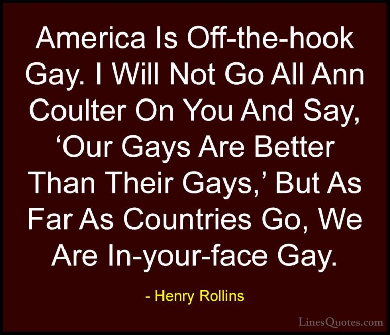 Henry Rollins Quotes (247) - America Is Off-the-hook Gay. I Will ... - QuotesAmerica Is Off-the-hook Gay. I Will Not Go All Ann Coulter On You And Say, 'Our Gays Are Better Than Their Gays,' But As Far As Countries Go, We Are In-your-face Gay.