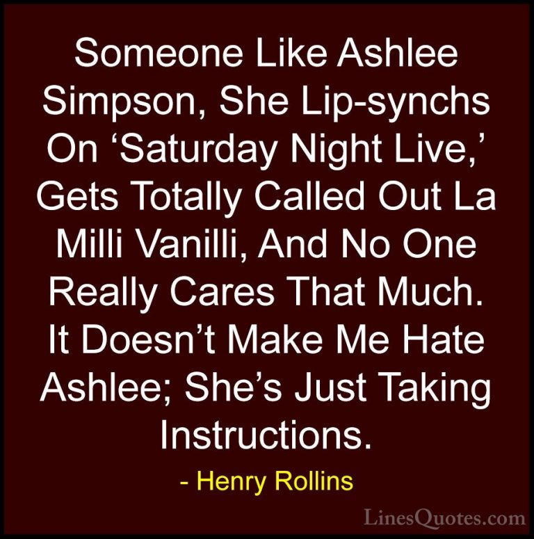 Henry Rollins Quotes (25) - Someone Like Ashlee Simpson, She Lip-... - QuotesSomeone Like Ashlee Simpson, She Lip-synchs On 'Saturday Night Live,' Gets Totally Called Out La Milli Vanilli, And No One Really Cares That Much. It Doesn't Make Me Hate Ashlee; She's Just Taking Instructions.