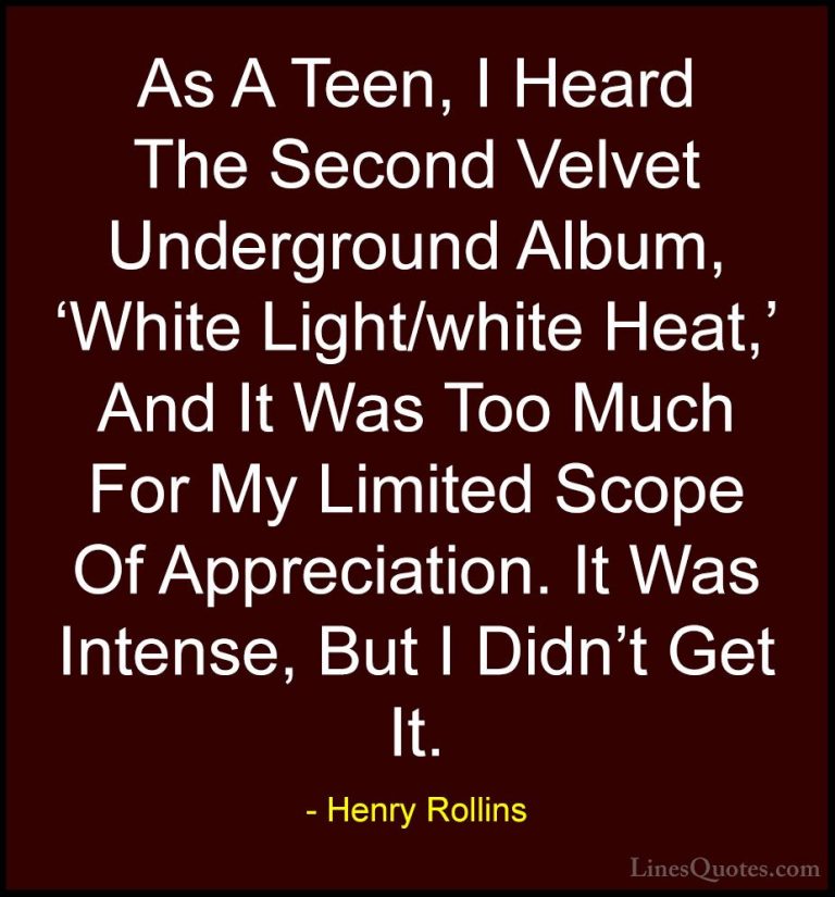 Henry Rollins Quotes (253) - As A Teen, I Heard The Second Velvet... - QuotesAs A Teen, I Heard The Second Velvet Underground Album, 'White Light/white Heat,' And It Was Too Much For My Limited Scope Of Appreciation. It Was Intense, But I Didn't Get It.