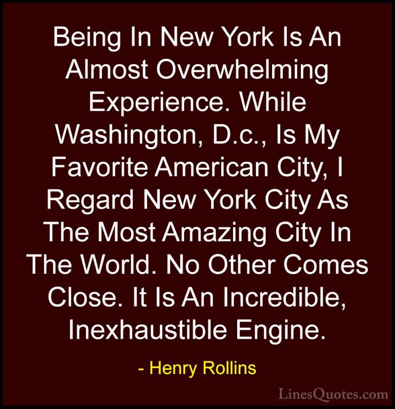 Henry Rollins Quotes (256) - Being In New York Is An Almost Overw... - QuotesBeing In New York Is An Almost Overwhelming Experience. While Washington, D.c., Is My Favorite American City, I Regard New York City As The Most Amazing City In The World. No Other Comes Close. It Is An Incredible, Inexhaustible Engine.