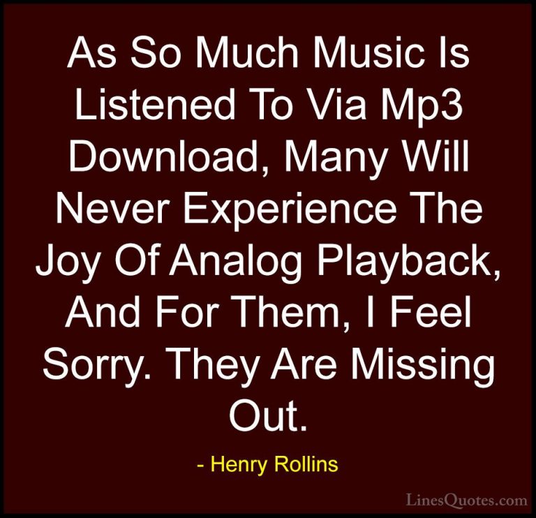 Henry Rollins Quotes (26) - As So Much Music Is Listened To Via M... - QuotesAs So Much Music Is Listened To Via Mp3 Download, Many Will Never Experience The Joy Of Analog Playback, And For Them, I Feel Sorry. They Are Missing Out.