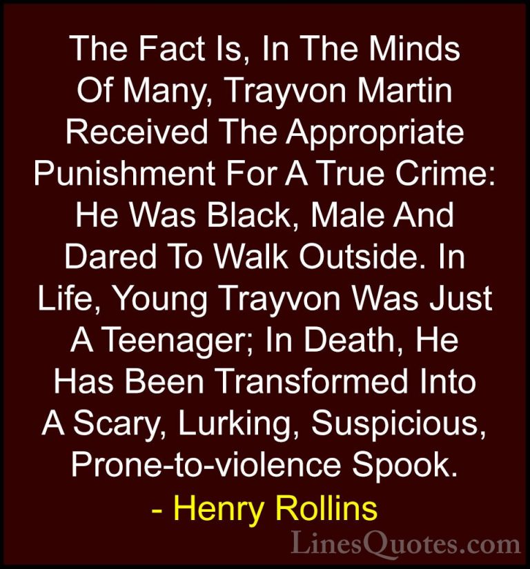 Henry Rollins Quotes (261) - The Fact Is, In The Minds Of Many, T... - QuotesThe Fact Is, In The Minds Of Many, Trayvon Martin Received The Appropriate Punishment For A True Crime: He Was Black, Male And Dared To Walk Outside. In Life, Young Trayvon Was Just A Teenager; In Death, He Has Been Transformed Into A Scary, Lurking, Suspicious, Prone-to-violence Spook.
