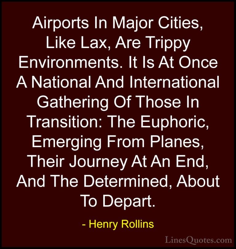 Henry Rollins Quotes (262) - Airports In Major Cities, Like Lax, ... - QuotesAirports In Major Cities, Like Lax, Are Trippy Environments. It Is At Once A National And International Gathering Of Those In Transition: The Euphoric, Emerging From Planes, Their Journey At An End, And The Determined, About To Depart.