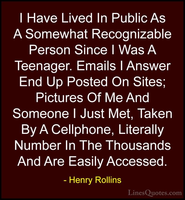 Henry Rollins Quotes (263) - I Have Lived In Public As A Somewhat... - QuotesI Have Lived In Public As A Somewhat Recognizable Person Since I Was A Teenager. Emails I Answer End Up Posted On Sites; Pictures Of Me And Someone I Just Met, Taken By A Cellphone, Literally Number In The Thousands And Are Easily Accessed.