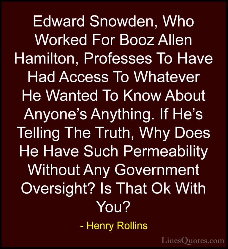 Henry Rollins Quotes (264) - Edward Snowden, Who Worked For Booz ... - QuotesEdward Snowden, Who Worked For Booz Allen Hamilton, Professes To Have Had Access To Whatever He Wanted To Know About Anyone's Anything. If He's Telling The Truth, Why Does He Have Such Permeability Without Any Government Oversight? Is That Ok With You?