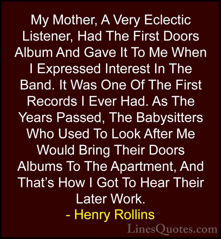 Henry Rollins Quotes (266) - My Mother, A Very Eclectic Listener,... - QuotesMy Mother, A Very Eclectic Listener, Had The First Doors Album And Gave It To Me When I Expressed Interest In The Band. It Was One Of The First Records I Ever Had. As The Years Passed, The Babysitters Who Used To Look After Me Would Bring Their Doors Albums To The Apartment, And That's How I Got To Hear Their Later Work.