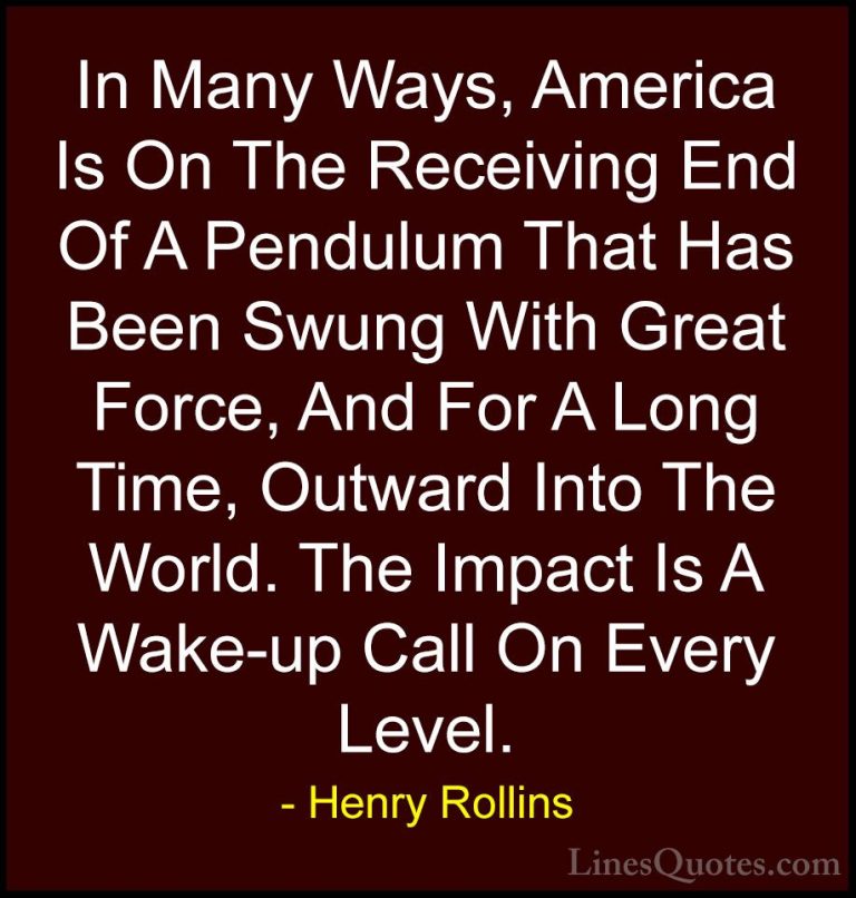Henry Rollins Quotes (267) - In Many Ways, America Is On The Rece... - QuotesIn Many Ways, America Is On The Receiving End Of A Pendulum That Has Been Swung With Great Force, And For A Long Time, Outward Into The World. The Impact Is A Wake-up Call On Every Level.