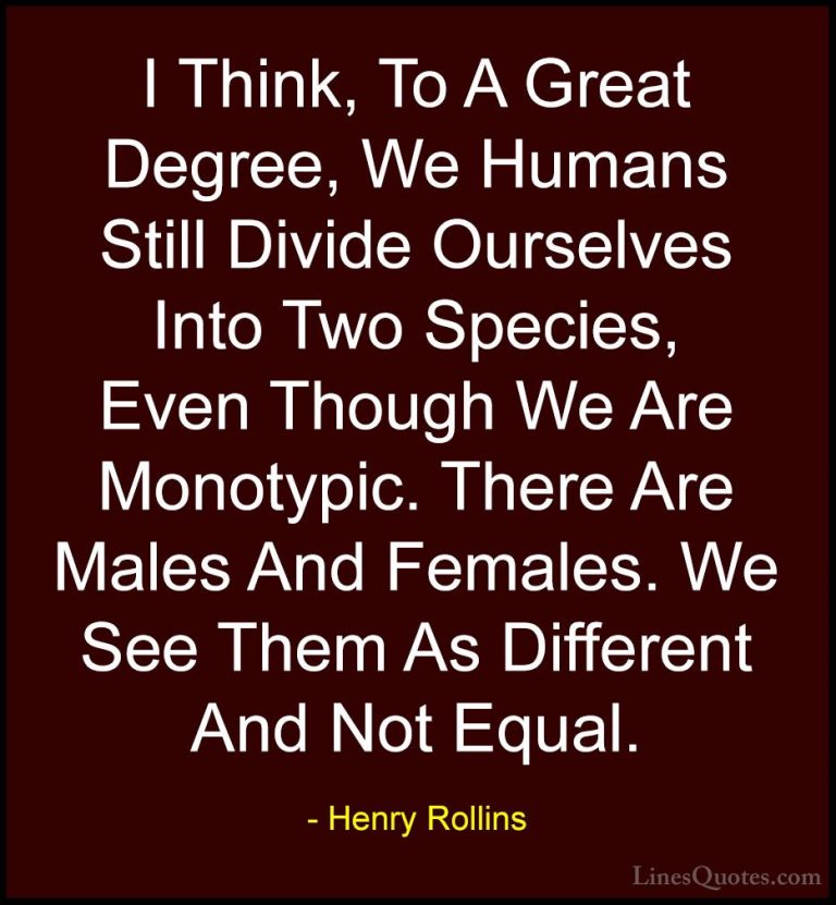 Henry Rollins Quotes (268) - I Think, To A Great Degree, We Human... - QuotesI Think, To A Great Degree, We Humans Still Divide Ourselves Into Two Species, Even Though We Are Monotypic. There Are Males And Females. We See Them As Different And Not Equal.