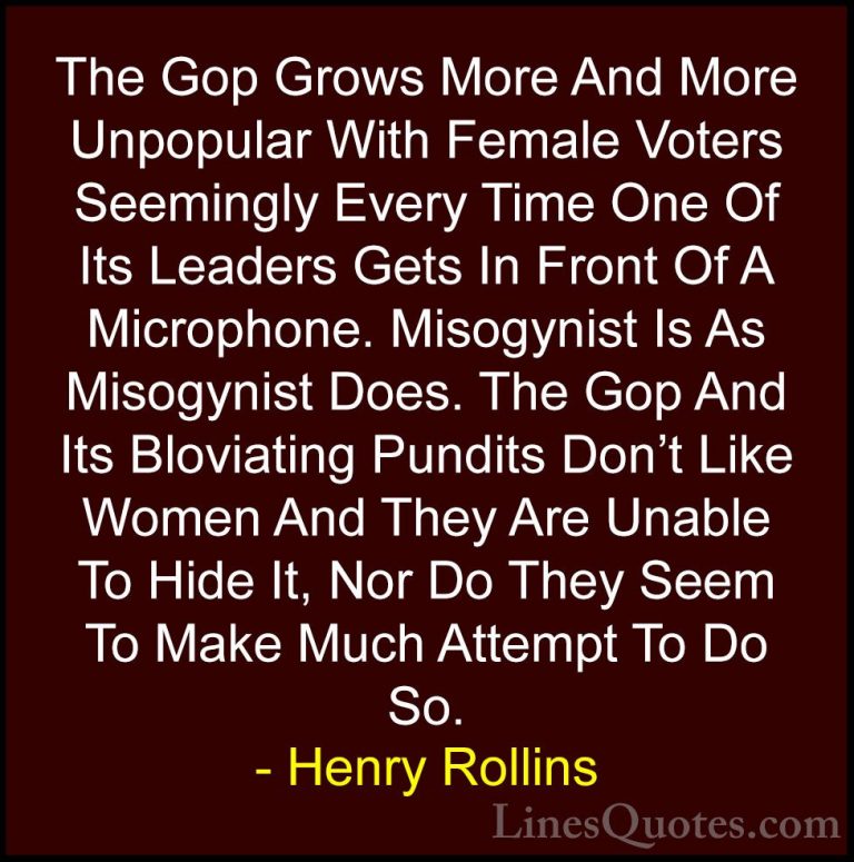 Henry Rollins Quotes (275) - The Gop Grows More And More Unpopula... - QuotesThe Gop Grows More And More Unpopular With Female Voters Seemingly Every Time One Of Its Leaders Gets In Front Of A Microphone. Misogynist Is As Misogynist Does. The Gop And Its Bloviating Pundits Don't Like Women And They Are Unable To Hide It, Nor Do They Seem To Make Much Attempt To Do So.