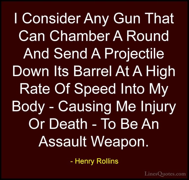 Henry Rollins Quotes (277) - I Consider Any Gun That Can Chamber ... - QuotesI Consider Any Gun That Can Chamber A Round And Send A Projectile Down Its Barrel At A High Rate Of Speed Into My Body - Causing Me Injury Or Death - To Be An Assault Weapon.