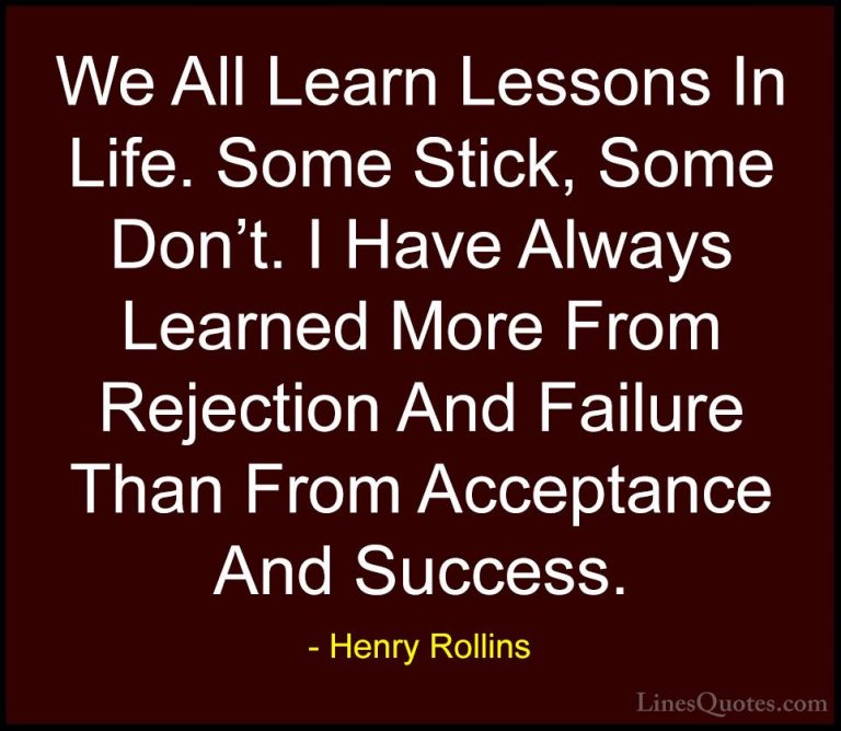 Henry Rollins Quotes (28) - We All Learn Lessons In Life. Some St... - QuotesWe All Learn Lessons In Life. Some Stick, Some Don't. I Have Always Learned More From Rejection And Failure Than From Acceptance And Success.