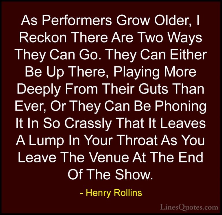 Henry Rollins Quotes (282) - As Performers Grow Older, I Reckon T... - QuotesAs Performers Grow Older, I Reckon There Are Two Ways They Can Go. They Can Either Be Up There, Playing More Deeply From Their Guts Than Ever, Or They Can Be Phoning It In So Crassly That It Leaves A Lump In Your Throat As You Leave The Venue At The End Of The Show.