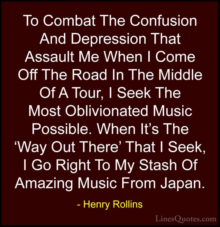 Henry Rollins Quotes (284) - To Combat The Confusion And Depressi... - QuotesTo Combat The Confusion And Depression That Assault Me When I Come Off The Road In The Middle Of A Tour, I Seek The Most Oblivionated Music Possible. When It's The 'Way Out There' That I Seek, I Go Right To My Stash Of Amazing Music From Japan.