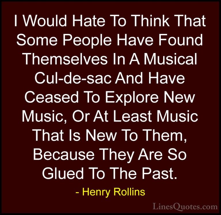 Henry Rollins Quotes (288) - I Would Hate To Think That Some Peop... - QuotesI Would Hate To Think That Some People Have Found Themselves In A Musical Cul-de-sac And Have Ceased To Explore New Music, Or At Least Music That Is New To Them, Because They Are So Glued To The Past.
