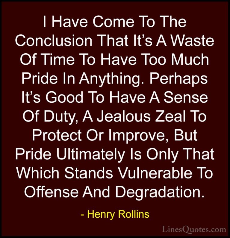 Henry Rollins Quotes (29) - I Have Come To The Conclusion That It... - QuotesI Have Come To The Conclusion That It's A Waste Of Time To Have Too Much Pride In Anything. Perhaps It's Good To Have A Sense Of Duty, A Jealous Zeal To Protect Or Improve, But Pride Ultimately Is Only That Which Stands Vulnerable To Offense And Degradation.