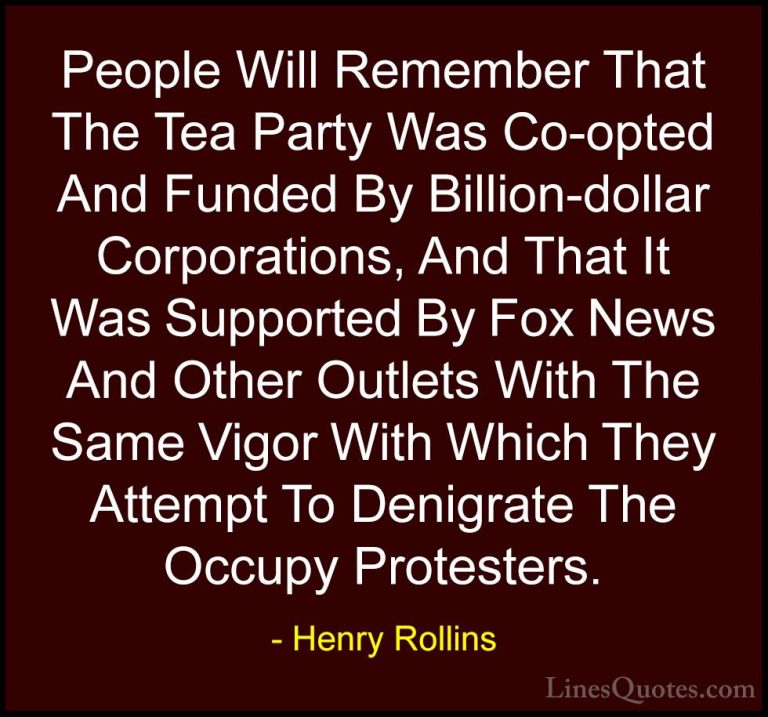 Henry Rollins Quotes (292) - People Will Remember That The Tea Pa... - QuotesPeople Will Remember That The Tea Party Was Co-opted And Funded By Billion-dollar Corporations, And That It Was Supported By Fox News And Other Outlets With The Same Vigor With Which They Attempt To Denigrate The Occupy Protesters.