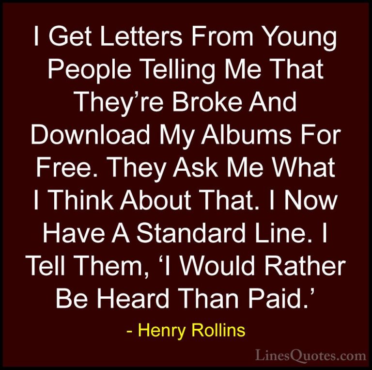 Henry Rollins Quotes (294) - I Get Letters From Young People Tell... - QuotesI Get Letters From Young People Telling Me That They're Broke And Download My Albums For Free. They Ask Me What I Think About That. I Now Have A Standard Line. I Tell Them, 'I Would Rather Be Heard Than Paid.'