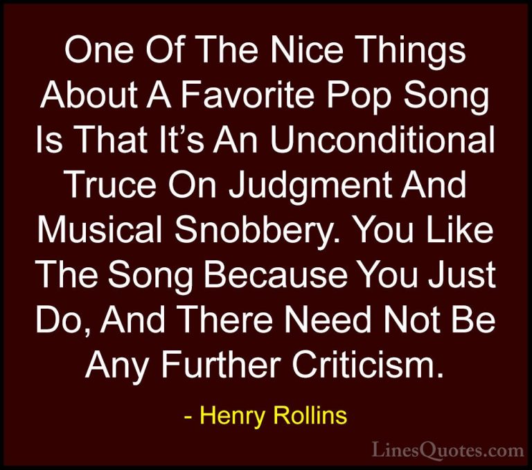 Henry Rollins Quotes (298) - One Of The Nice Things About A Favor... - QuotesOne Of The Nice Things About A Favorite Pop Song Is That It's An Unconditional Truce On Judgment And Musical Snobbery. You Like The Song Because You Just Do, And There Need Not Be Any Further Criticism.