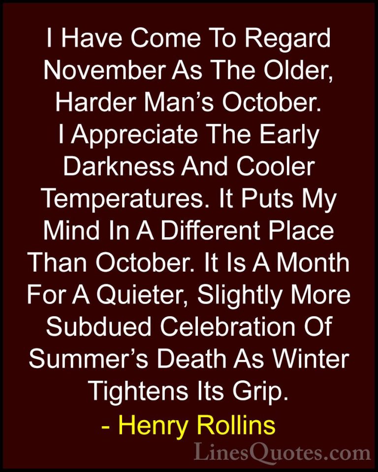 Henry Rollins Quotes (3) - I Have Come To Regard November As The ... - QuotesI Have Come To Regard November As The Older, Harder Man's October. I Appreciate The Early Darkness And Cooler Temperatures. It Puts My Mind In A Different Place Than October. It Is A Month For A Quieter, Slightly More Subdued Celebration Of Summer's Death As Winter Tightens Its Grip.