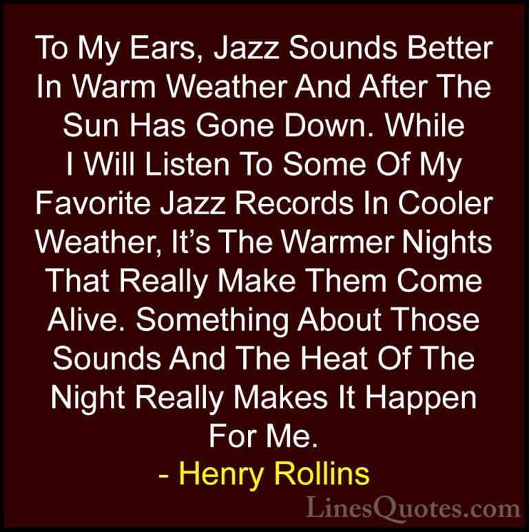 Henry Rollins Quotes (300) - To My Ears, Jazz Sounds Better In Wa... - QuotesTo My Ears, Jazz Sounds Better In Warm Weather And After The Sun Has Gone Down. While I Will Listen To Some Of My Favorite Jazz Records In Cooler Weather, It's The Warmer Nights That Really Make Them Come Alive. Something About Those Sounds And The Heat Of The Night Really Makes It Happen For Me.